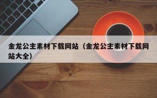 玉溪金龙公主素材下载网站（金龙公主素材下载网站大全）
