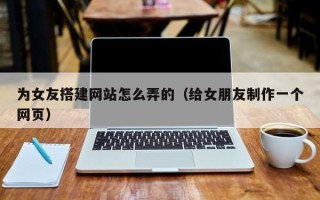 玉溪为女友搭建网站怎么弄的（给女朋友制作一个网页）