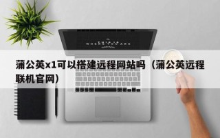 玉溪蒲公英x1可以搭建远程网站吗（蒲公英远程联机官网）
